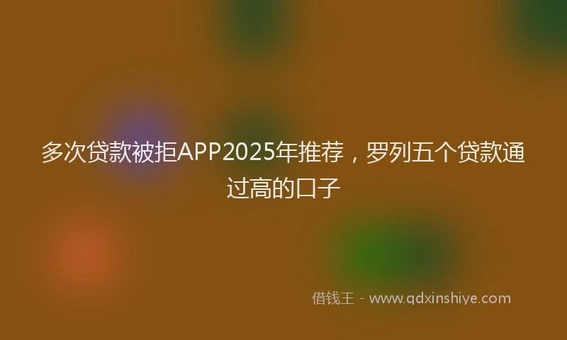 多次贷款被拒APP2025年推荐，罗列五个贷款通过高的口子