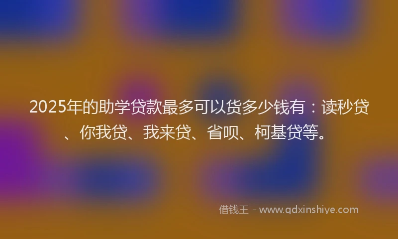 2025年的助学贷款最多可以货多少钱有：读秒贷、你我贷、我来贷、省呗、柯基贷等。
