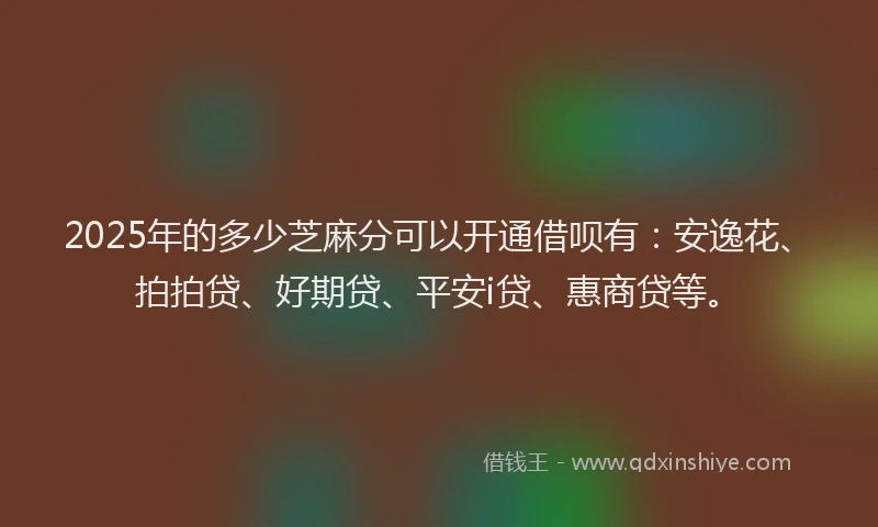 2025年的多少芝麻分可以开通借呗有：安逸花、拍拍贷、好期贷、平安i贷、惠商贷等。