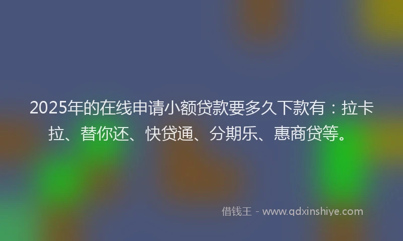 2025年的在线申请小额贷款要多久下款有：拉卡拉、替你还、快贷通、分期乐、惠商贷等。