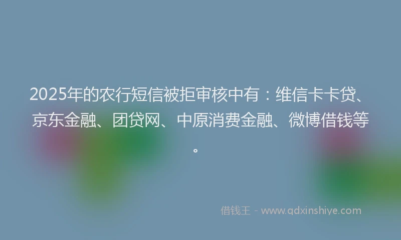 2025年的农行短信被拒审核中有：维信卡卡贷、京东金融、团贷网、中原消费金融、微博借钱等。