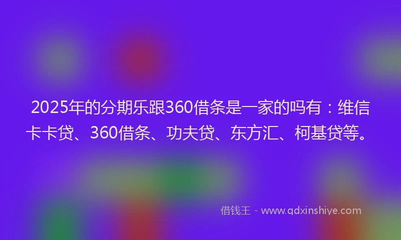 2025年的分期乐跟360借条是一家的吗有：维信卡卡贷、360借条、功夫贷、东方汇、柯基贷等。