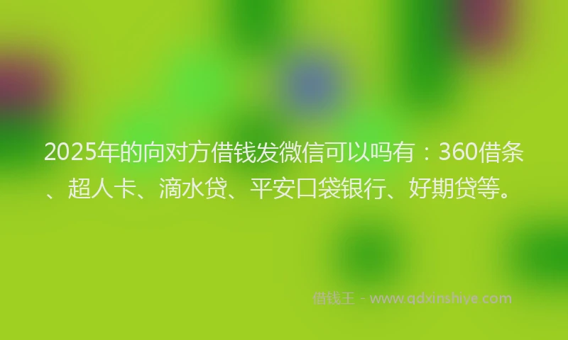 2025年的向对方借钱发微信可以吗有：360借条、超人卡、滴水贷、平安口袋银行、好期贷等。