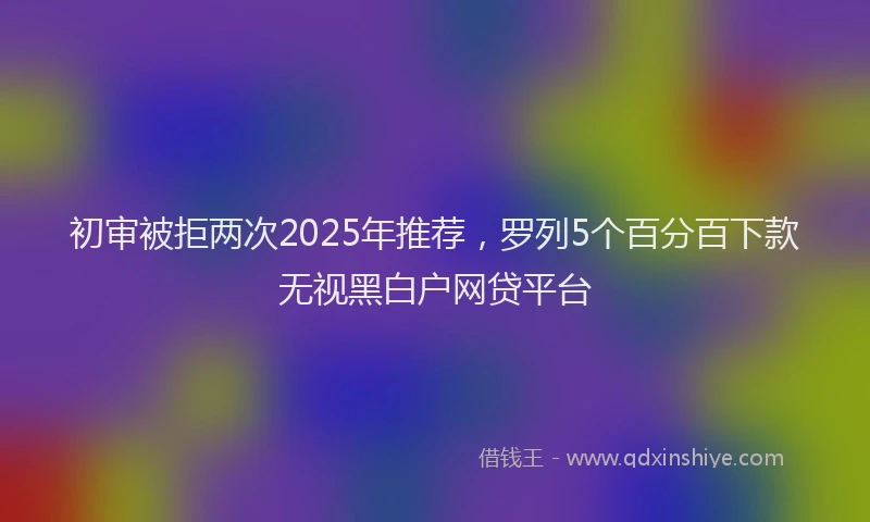 初审被拒两次2025年推荐，罗列5个百分百下款无视黑白户网贷平台