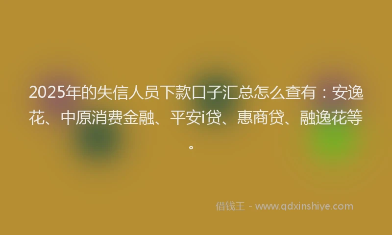 2025年的失信人员下款口子汇总怎么查有：安逸花、中原消费金融、平安i贷、惠商贷、融逸花等。