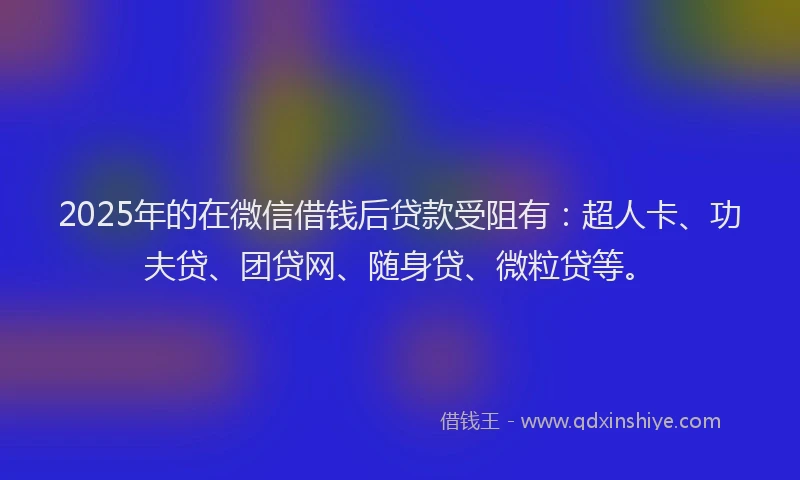 2025年的在微信借钱后贷款受阻有：超人卡、功夫贷、团贷网、随身贷、微粒贷等。