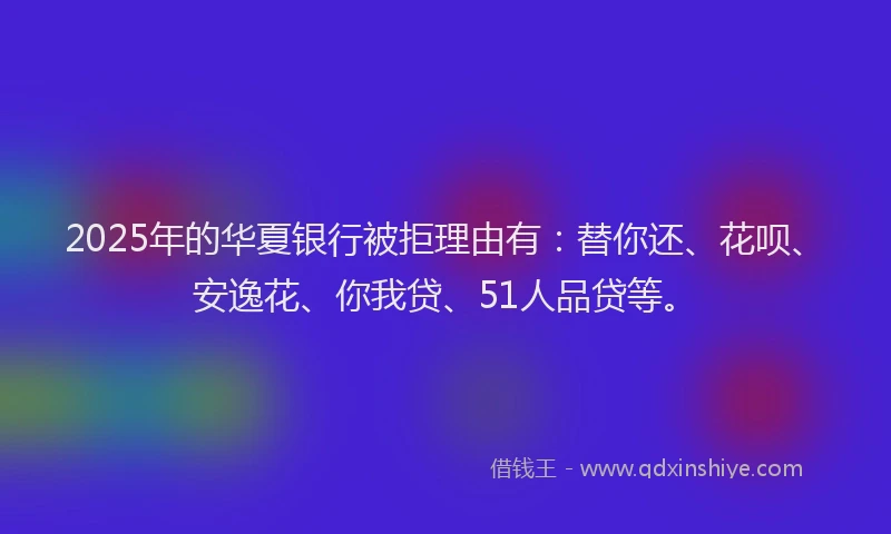 2025年的华夏银行被拒理由有：替你还、花呗、安逸花、你我贷、51人品贷等。