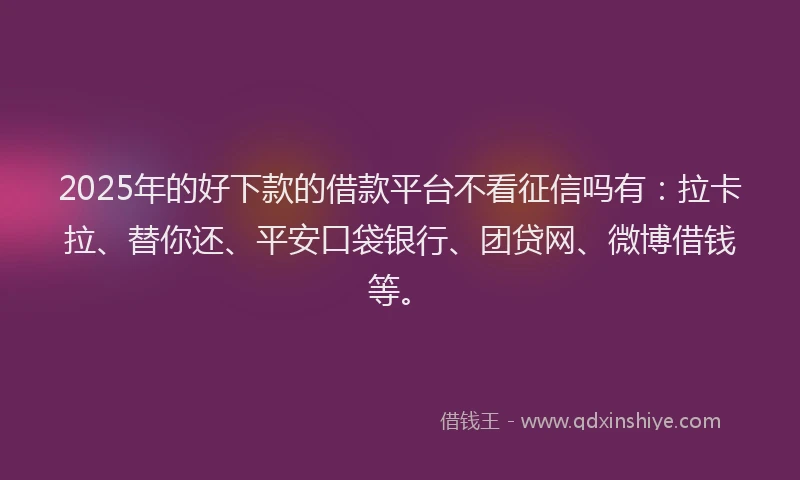 2025年的好下款的借款平台不看征信吗有：拉卡拉、替你还、平安口袋银行、团贷网、微博借钱等。