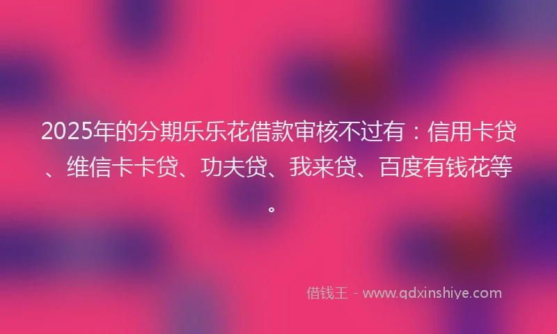 2025年的分期乐乐花借款审核不过有：信用卡贷、维信卡卡贷、功夫贷、我来贷、百度有钱花等。