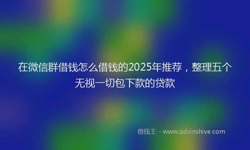 在微信群借钱怎么借钱的2025年推荐，整理五个无视一切包下款的贷款