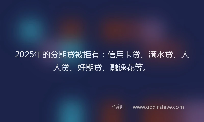 2025年的分期贷被拒有：信用卡贷、滴水贷、人人贷、好期贷、融逸花等。