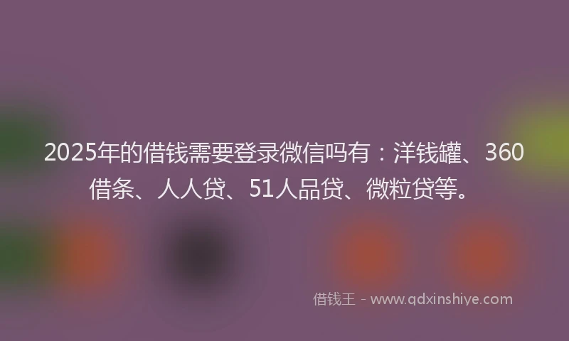 2025年的借钱需要登录微信吗有：洋钱罐、360借条、人人贷、51人品贷、微粒贷等。