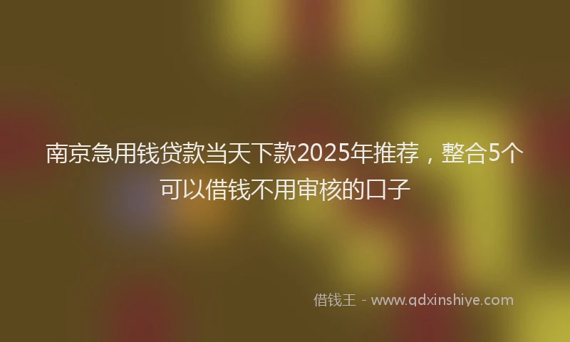 南京急用钱贷款当天下款2025年推荐，整合5个可以借钱不用审核的口子