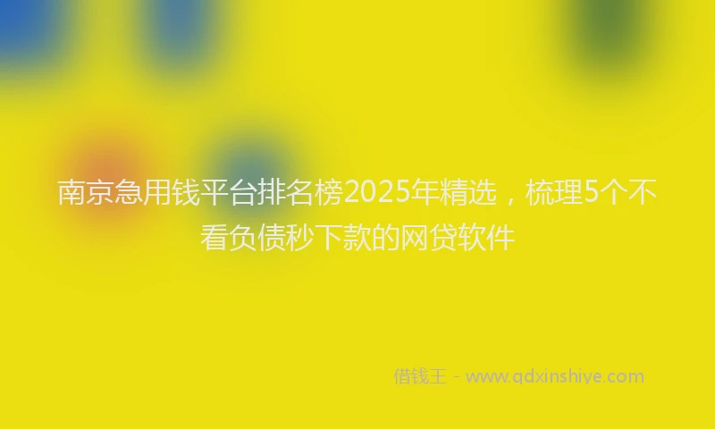 南京急用钱平台排名榜2025年精选，梳理5个不看负债秒下款的网贷软件