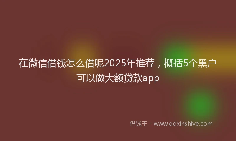 在微信借钱怎么借呢2025年推荐，概括5个黑户可以做大额贷款app