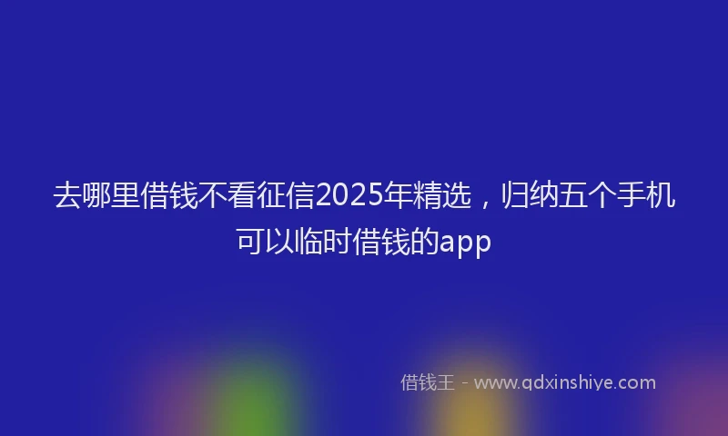 去哪里借钱不看征信2025年精选，归纳五个手机可以临时借钱的app