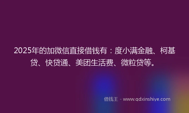 2025年的加微信直接借钱有：度小满金融、柯基贷、快贷通、美团生活费、微粒贷等。