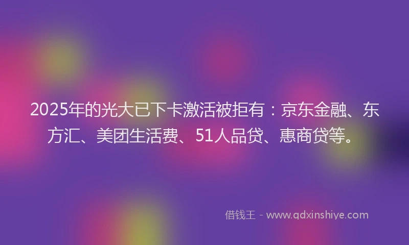 2025年的光大已下卡激活被拒有：京东金融、东方汇、美团生活费、51人品贷、惠商贷等。
