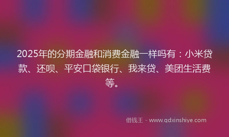 2025年的分期金融和消费金融一样吗有：小米贷款、还呗、平安口袋银行、我来贷、美团生活费等。