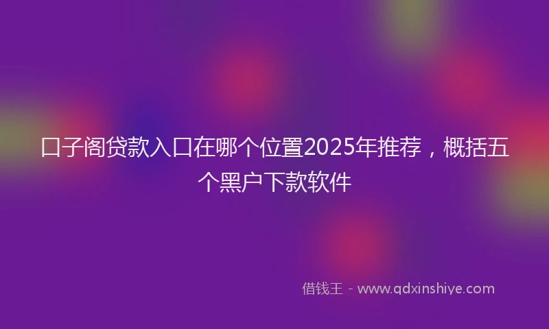 口子阁贷款入口在哪个位置2025年推荐，概括五个黑户下款软件