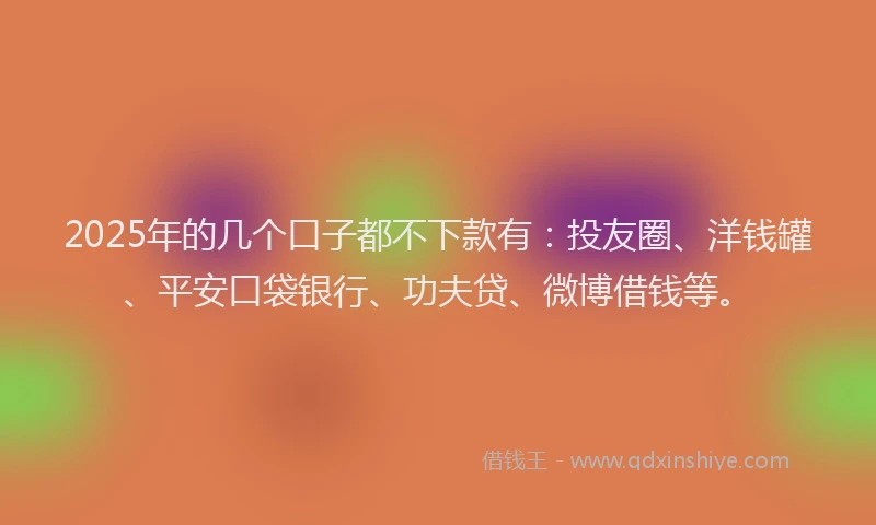 2025年的几个口子都不下款有：投友圈、洋钱罐、平安口袋银行、功夫贷、微博借钱等。