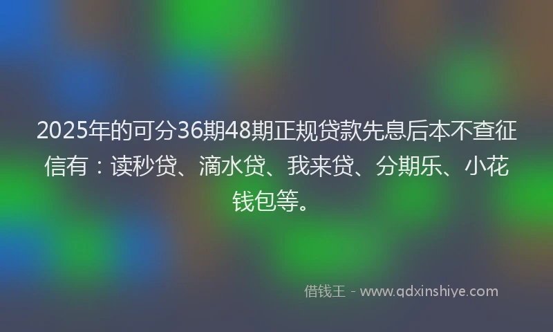2025年的可分36期48期正规贷款先息后本不查征信有：读秒贷、滴水贷、我来贷、分期乐、小花钱包等。