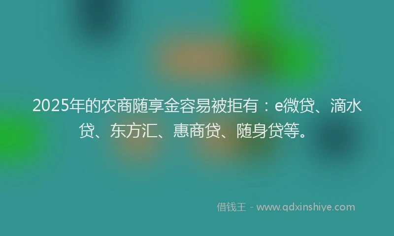 2025年的农商随享金容易被拒有：e微贷、滴水贷、东方汇、惠商贷、随身贷等。