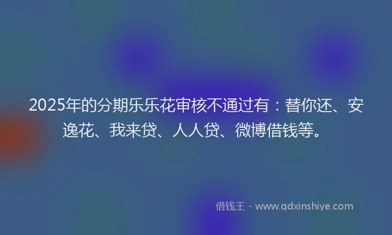 2025年的分期乐乐花审核不通过有：替你还、安逸花、我来贷、人人贷、微博借钱等。