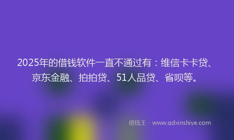 2025年的借钱软件一直不通过有：维信卡卡贷、京东金融、拍拍贷、51人品贷、省呗等。