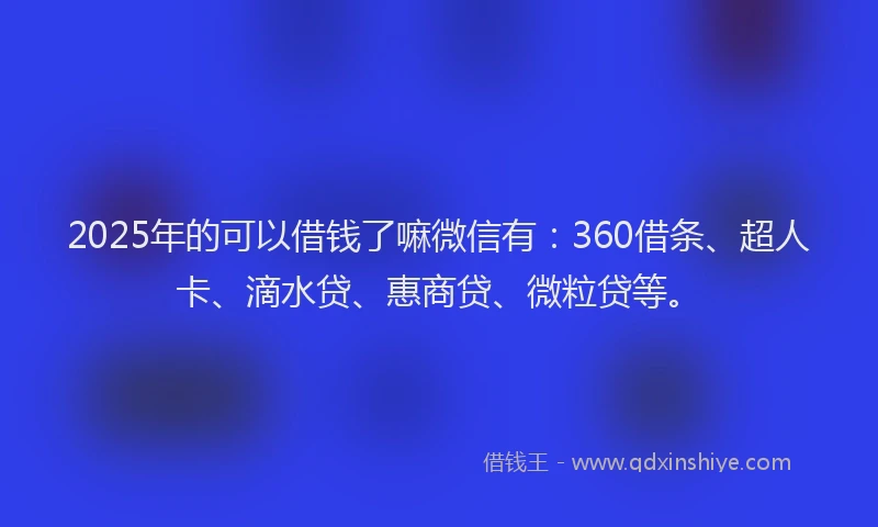 2025年的可以借钱了嘛微信有：360借条、超人卡、滴水贷、惠商贷、微粒贷等。