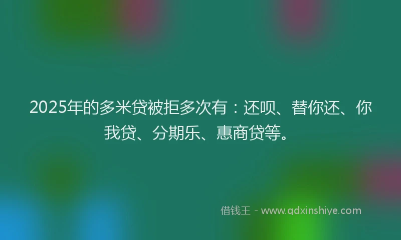 2025年的多米贷被拒多次有：还呗、替你还、你我贷、分期乐、惠商贷等。