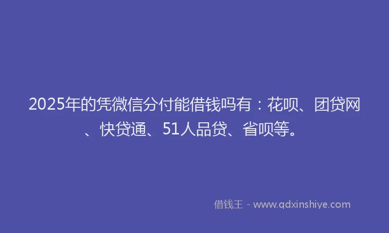 2025年的凭微信分付能借钱吗有：花呗、团贷网、快贷通、51人品贷、省呗等。