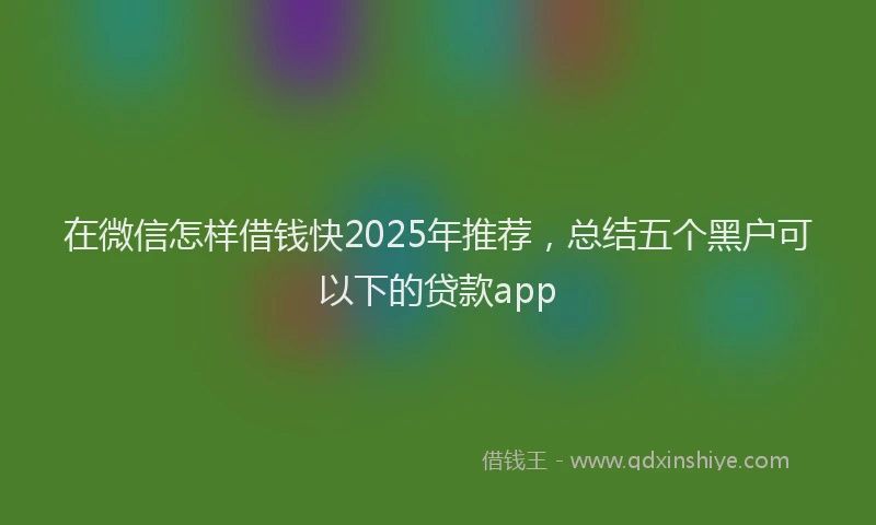 在微信怎样借钱快2025年推荐，总结五个黑户可以下的贷款app