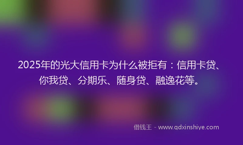2025年的光大信用卡为什么被拒有：信用卡贷、你我贷、分期乐、随身贷、融逸花等。