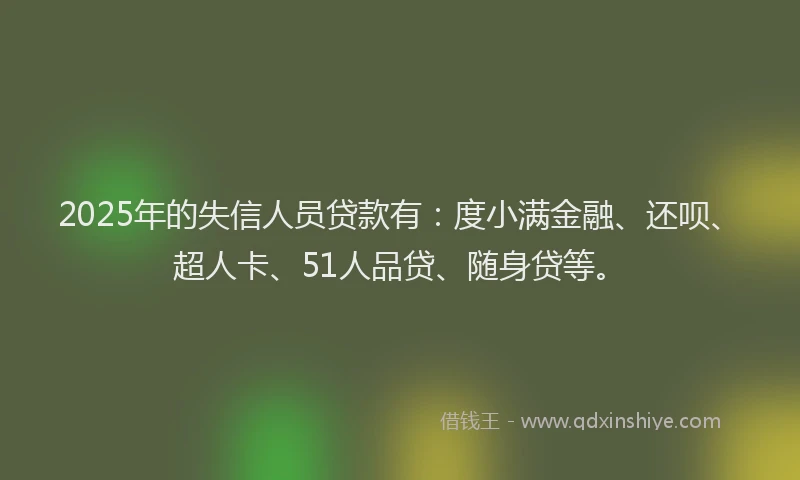 2025年的失信人员贷款有：度小满金融、还呗、超人卡、51人品贷、随身贷等。