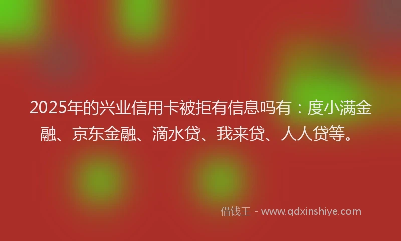 2025年的兴业信用卡被拒有信息吗有：度小满金融、京东金融、滴水贷、我来贷、人人贷等。