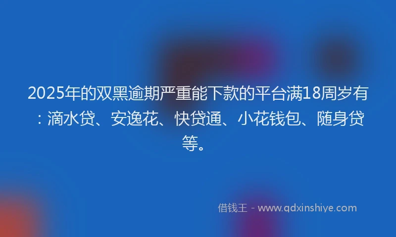 2025年的双黑逾期严重能下款的平台满18周岁有：滴水贷、安逸花、快贷通、小花钱包、随身贷等。