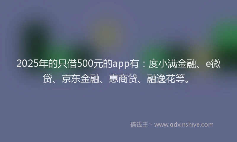 2025年的只借500元的app有：度小满金融、e微贷、京东金融、惠商贷、融逸花等。