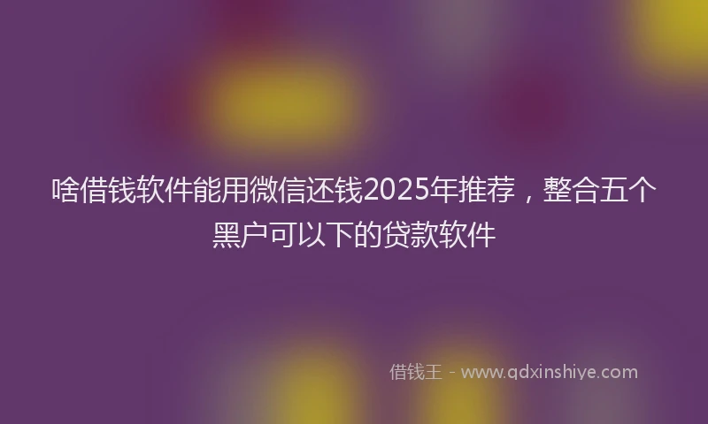 啥借钱软件能用微信还钱2025年推荐，整合五个黑户可以下的贷款软件