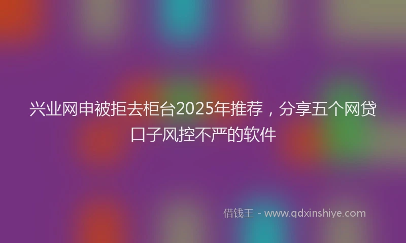 兴业网申被拒去柜台2025年推荐，分享五个网贷口子风控不严的软件