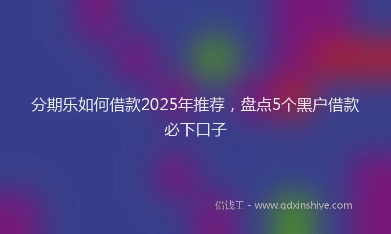 分期乐如何借款2025年推荐，盘点5个黑户借款必下口子