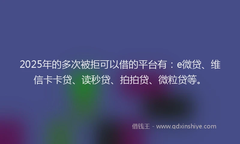 2025年的多次被拒可以借的平台有：e微贷、维信卡卡贷、读秒贷、拍拍贷、微粒贷等。
