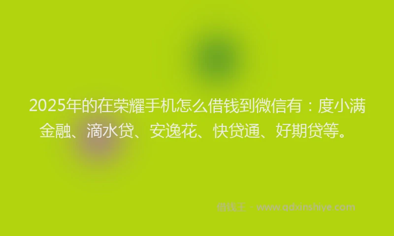 2025年的在荣耀手机怎么借钱到微信有：度小满金融、滴水贷、安逸花、快贷通、好期贷等。