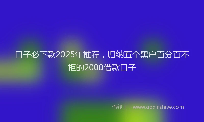 口子必下款2025年推荐，归纳五个黑户百分百不拒的2000借款口子