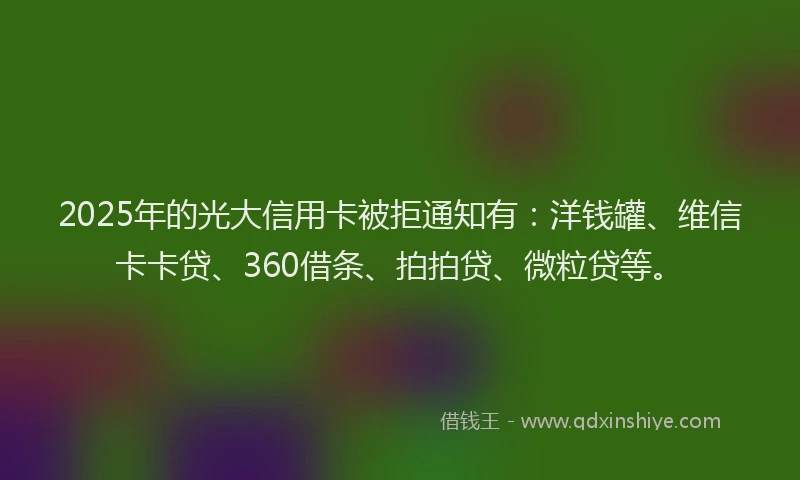 2025年的光大信用卡被拒通知有：洋钱罐、维信卡卡贷、360借条、拍拍贷、微粒贷等。