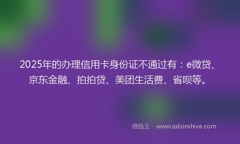 2025年的办理信用卡身份证不通过有：e微贷、京东金融、拍拍贷、美团生活费、省呗等。