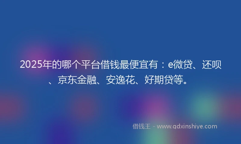2025年的哪个平台借钱最便宜有：e微贷、还呗、京东金融、安逸花、好期贷等。