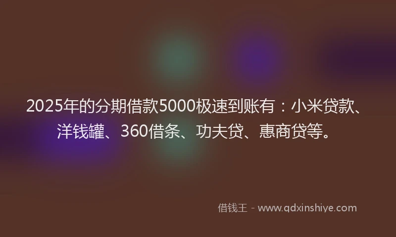 2025年的分期借款5000极速到账有：小米贷款、洋钱罐、360借条、功夫贷、惠商贷等。