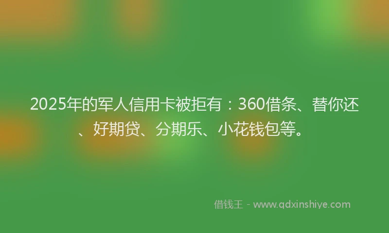 2025年的军人信用卡被拒有：360借条、替你还、好期贷、分期乐、小花钱包等。