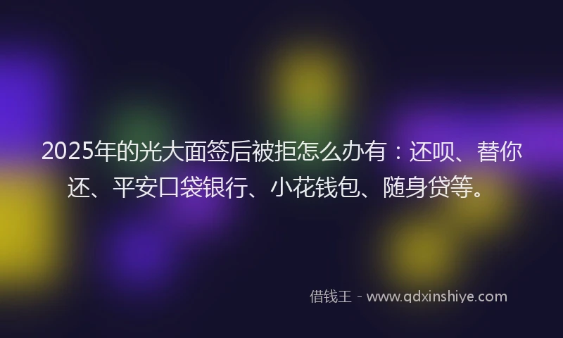 2025年的光大面签后被拒怎么办有：还呗、替你还、平安口袋银行、小花钱包、随身贷等。